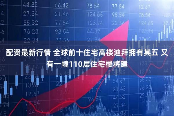 配资最新行情 全球前十住宅高楼迪拜拥有其五 又有一幢110层住宅楼将建