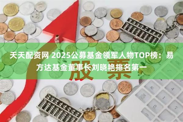 天天配资网 2025公募基金领军人物TOP榜：易方达基金董事长刘晓艳排名第一