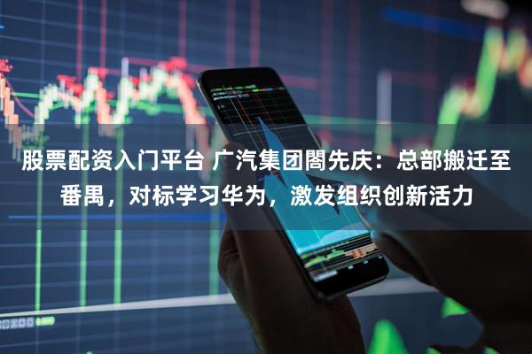 股票配资入门平台 广汽集团閤先庆：总部搬迁至番禺，对标学习华为，激发组织创新活力