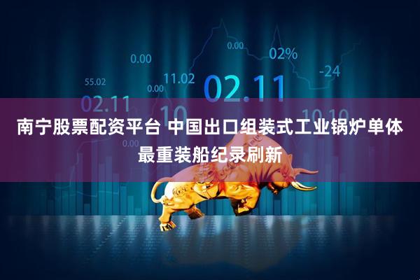 南宁股票配资平台 中国出口组装式工业锅炉单体最重装船纪录刷新