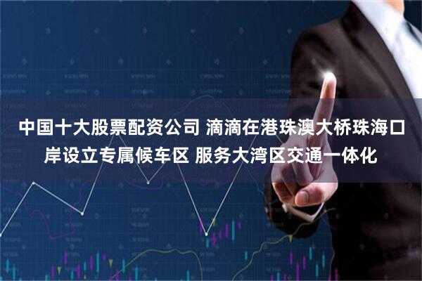 中国十大股票配资公司 滴滴在港珠澳大桥珠海口岸设立专属候车区 服务大湾区交通一体化