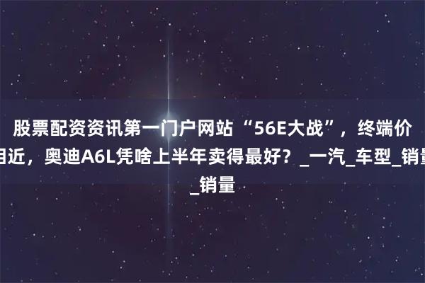 股票配资资讯第一门户网站 “56E大战”，终端价相近，奥迪A6L凭啥上半年卖得最好？_一汽_车型_销量