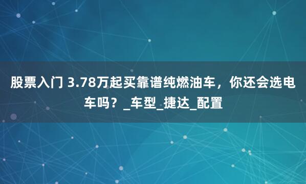 股票入门 3.78万起买靠谱纯燃油车，你还会选电车吗？_车型_捷达_配置