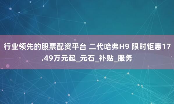 行业领先的股票配资平台 二代哈弗H9 限时钜惠17.49万元起_元石_补贴_服务