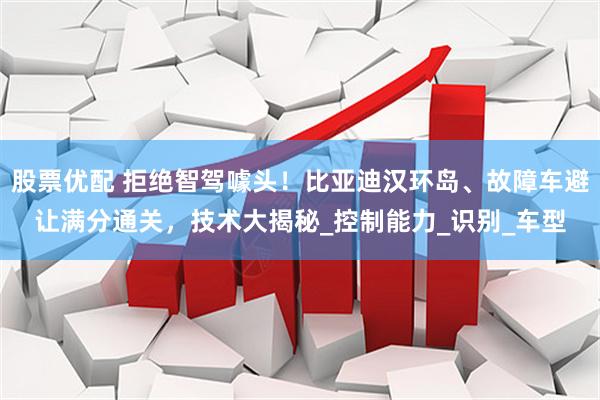 股票优配 拒绝智驾噱头！比亚迪汉环岛、故障车避让满分通关，技术大揭秘_控制能力_识别_车型
