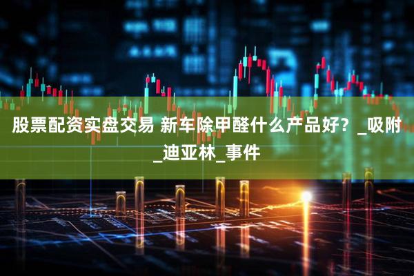 股票配资实盘交易 新车除甲醛什么产品好？_吸附_迪亚林_事件