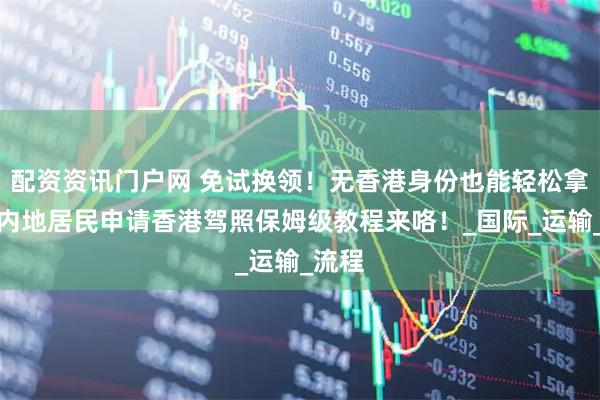 配资资讯门户网 免试换领！无香港身份也能轻松拿证，内地居民申请香港驾照保姆级教程来咯！_国际_运输_流程