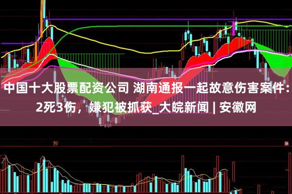 中国十大股票配资公司 湖南通报一起故意伤害案件：2死3伤，嫌犯被抓获_大皖新闻 | 安徽网