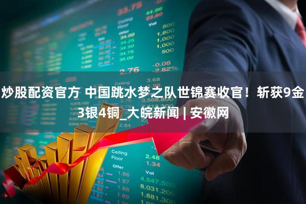 炒股配资官方 中国跳水梦之队世锦赛收官！斩获9金3银4铜_大皖新闻 | 安徽网