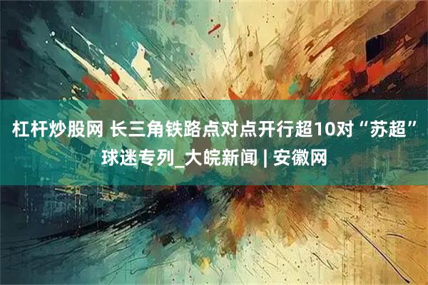 杠杆炒股网 长三角铁路点对点开行超10对“苏超”球迷专列_大皖新闻 | 安徽网