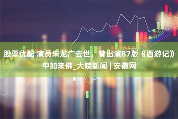 股票优配 演员朱龙广去世，曾出演87版《西游记》中如来佛_大皖新闻 | 安徽网