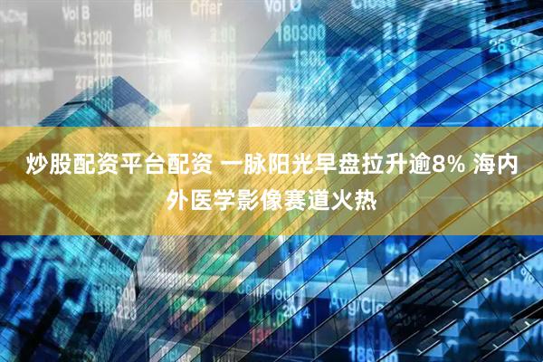 炒股配资平台配资 一脉阳光早盘拉升逾8% 海内外医学影像赛道火热